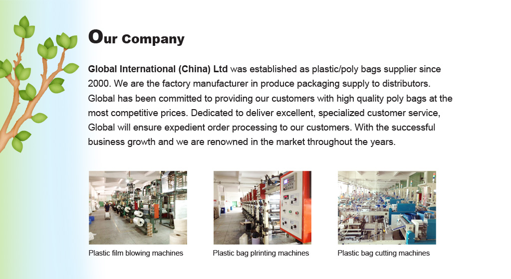 Our Company - Global International (China) Ltd was established as plastic/poly bags supplier since 2000. We are the factory manufacturer in produce packaging supply to distributors. Global has been committed to providing our customers with high quality poly bags at the most competitive prices. Dedicated to deliver excellent, specialized customer service, Global will ensure expedient order processing to our customers. With the successful business growth and we are renowned in the market throughout the years.