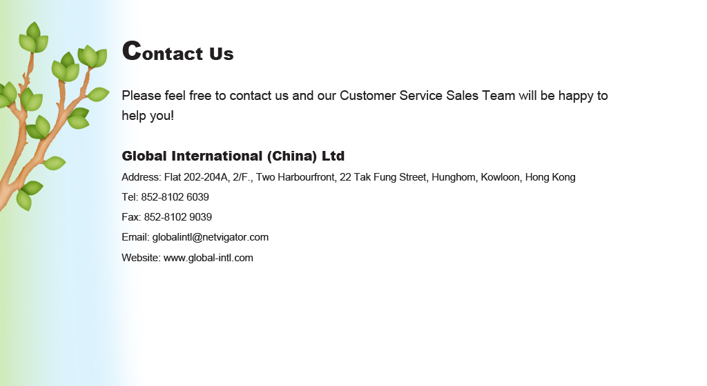 Global International (China) Ltd
Address: Flat 202-204A, 2/F., Two Harbourfront, 22 Tak Fung Street, Hunghom, Kowloon, Hong Kong
Tel: 852-8102 6039
Fax: 852-8102 9039
Email: globalintl@netvigator.com
Website: www.global-intl.com
