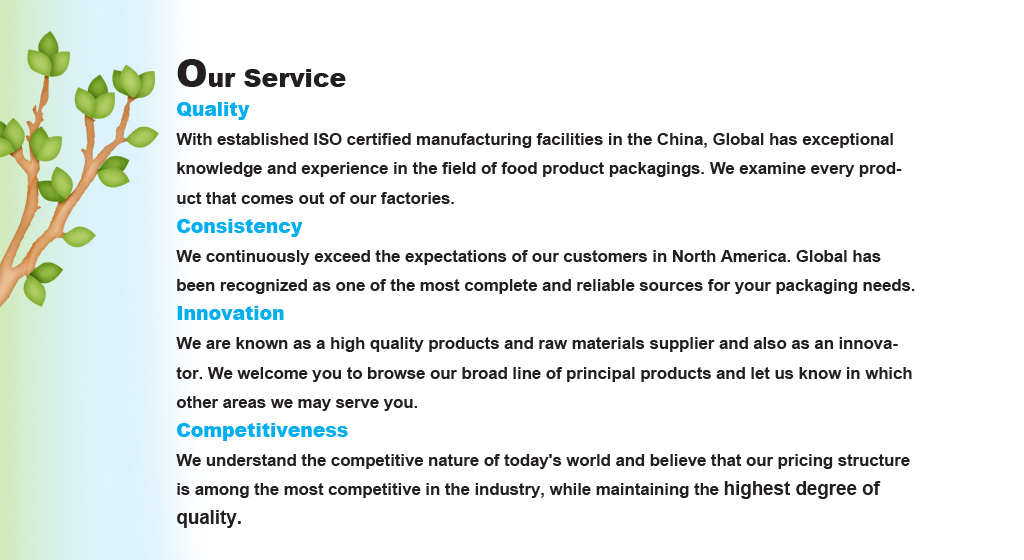 Our Service - 
Quality 
With established ISO certified manufacturing facilities in the China, Global has exceptional knowledge and experience in the field of food product packagings. We examine every product that comes out of our factories.
Consistency 
We continuously exceed the expectations of our customers in North America. Global has been recognized as one of the most complete and reliable sources for your packaging needs.
Innovation 
We are known as a high quality products and raw materials supplier and also as an innovator. We welcome you to browse our broad line of principal products and let us know in which other areas we may serve you.
Competitiveness 
We understand the competitive nature of today's world and believe that our pricing structure is among the most competitive in the industry, while maintaining the highest degree of quality.
